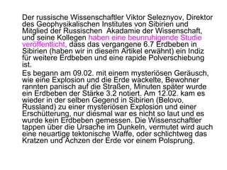 Der russische Wissenschaftler Viktor Seleznyov, Direktor
des Geophysikalischen Institutes von Sibirien und
Mitglied der Russischen Akadamie der Wissenschaft,
und seine Kollegen haben eine beunruhigende Studie
veröffentlicht, dass das vergangene 6.7 Erdbeben in
Sibirien (haben wir in diesem Artikel erwähnt) ein Indiz
für weitere Erdbeben und eine rapide Polverschiebung
ist.
Es begann am 09.02. mit einem mysteriösen Geräusch,
wie eine Explosion und die Erde wackelte, Bewohner
rannten panisch auf die Straßen, Minuten später wurde
ein Erdbeben der Stärke 3.2 notiert. Am 12.02. kam es
wieder in der selben Gegend in Sibirien (Belovo,
Russland) zu einer mysteriösen Explosion und einer
Erschütterung, nur diesmal war es nicht so laut und es
wurde kein Erdbeben gemessen. Die Wissenschaftler
tappen über die Ursache im Dunkeln, vermutet wird auch
eine neuartige tektonische Waffe, oder schlichtweg das
Kratzen und Ächzen der Erde vor einem Polsprung.
 