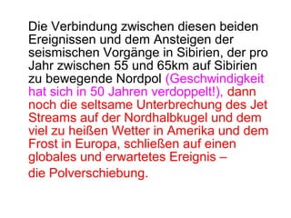 Die Verbindung zwischen diesen beiden
Ereignissen und dem Ansteigen der
seismischen Vorgänge in Sibirien, der pro
Jahr zwischen 55 und 65km auf Sibirien
zu bewegende Nordpol (Geschwindigkeit
hat sich in 50 Jahren verdoppelt!), dann
noch die seltsame Unterbrechung des Jet
Streams auf der Nordhalbkugel und dem
viel zu heißen Wetter in Amerika und dem
Frost in Europa, schließen auf einen
globales und erwartetes Ereignis –
die Polverschiebung.
 