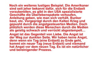 Noch ein weiteres lustiges Beispiel. Die Amerikaner
sind seit jeher bekannt dafür, sich für die Endzeit
vorzubereiten, es gibt in den USA spezialisierte
Geschäfte die Überlebenspakete verkaufen,
Anleitung geben, wie man sich verhält, Bunker
baut, etc. Vorgeprägt durch den Kalten Krieg und
gepusht durch die angstgesteuerten Medien. Doch
plötzlich werden diese Menschen durch die Medien
als geistig schwach und verrückt abgestempelt…
Angst ist das Gegenteil von Liebe. Die Angst ist
der Weg zur dunklen Seite. Wir haben keine Angst,
denn wenn ein Tag (eine Erdzeit) zu Ende geht,
kommt ein neuer Tag (neue Erdzeit) und niemand
hat Angst vor dem neuen Tag. Es ist ein natürlicher
und bereinigender Prozess.
 