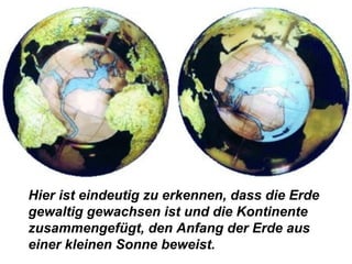Hier ist eindeutig zu erkennen, dass die Erde
gewaltig gewachsen ist und die Kontinente
zusammengefügt, den Anfang der Erde aus
einer kleinen Sonne beweist.
 