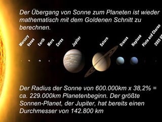 Der Übergang von Sonne zum Planeten ist wieder
mathematisch mit dem Goldenen Schnitt zu
berechnen.
Der Radius der Sonne von 600.000km x 38,2% =
ca. 229.000km Planetenbeginn. Der größte
Sonnen-Planet, der Jupiter, hat bereits einen
Durchmesser von 142.800 km
 