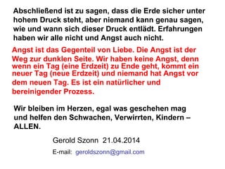 Abschließend ist zu sagen, dass die Erde sicher unter
hohem Druck steht, aber niemand kann genau sagen,
wie und wann sich dieser Druck entlädt. Erfahrungen
haben wir alle nicht und Angst auch nicht.
Angst ist das Gegenteil von Liebe. Die Angst ist der
Weg zur dunklen Seite. Wir haben keine Angst, denn
wenn ein Tag (eine Erdzeit) zu Ende geht, kommt ein
neuer Tag (neue Erdzeit) und niemand hat Angst vor
dem neuen Tag. Es ist ein natürlicher und
bereinigender Prozess.
Gerold Szonn 21.04.2014
Wir bleiben im Herzen, egal was geschehen mag
und helfen den Schwachen, Verwirrten, Kindern –
ALLEN.
E-mail:: geroldszonn@gmail.com
 