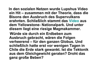 In den sozialen Netzen wurde Lupshus Video
ein Hit – zusammen mit der Theorie, dass die
Bisons den Ausbruch des Supervulkans
erahnten. Schließlich stammt das Video aus
dem Yellowstone- Nationalpark. Und unter
diesem liegt eine riesige Magmakammer.
Würde sie durch ein Erdbeben zum
Ausbruch gebracht, wären die Folgen
verheerend – für den ganzen Globus. Und
schließlich hatte erst vor wenigen Tagen in
Chile die Erde stark gewankt. Ist die Tektonik
aus dem Gleichgewicht geraten? Droht das
ganz große Beben?
 