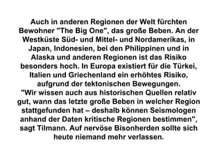 Auch in anderen Regionen der Welt fürchten
Bewohner "The Big One", das große Beben. An der
Westküste Süd- und Mittel- und Nordamerikas, in
Japan, Indonesien, bei den Philippinen und in
Alaska und anderen Regionen ist das Risiko
besonders hoch. In Europa existiert für die Türkei,
Italien und Griechenland ein erhöhtes Risiko,
aufgrund der tektonischen Bewegungen.
"Wir wissen auch aus historischen Quellen relativ
gut, wann das letzte große Beben in welcher Region
stattgefunden hat – deshalb können Seismologen
anhand der Daten kritische Regionen bestimmen",
sagt Tilmann. Auf nervöse Bisonherden sollte sich
heute niemand mehr verlassen.
 