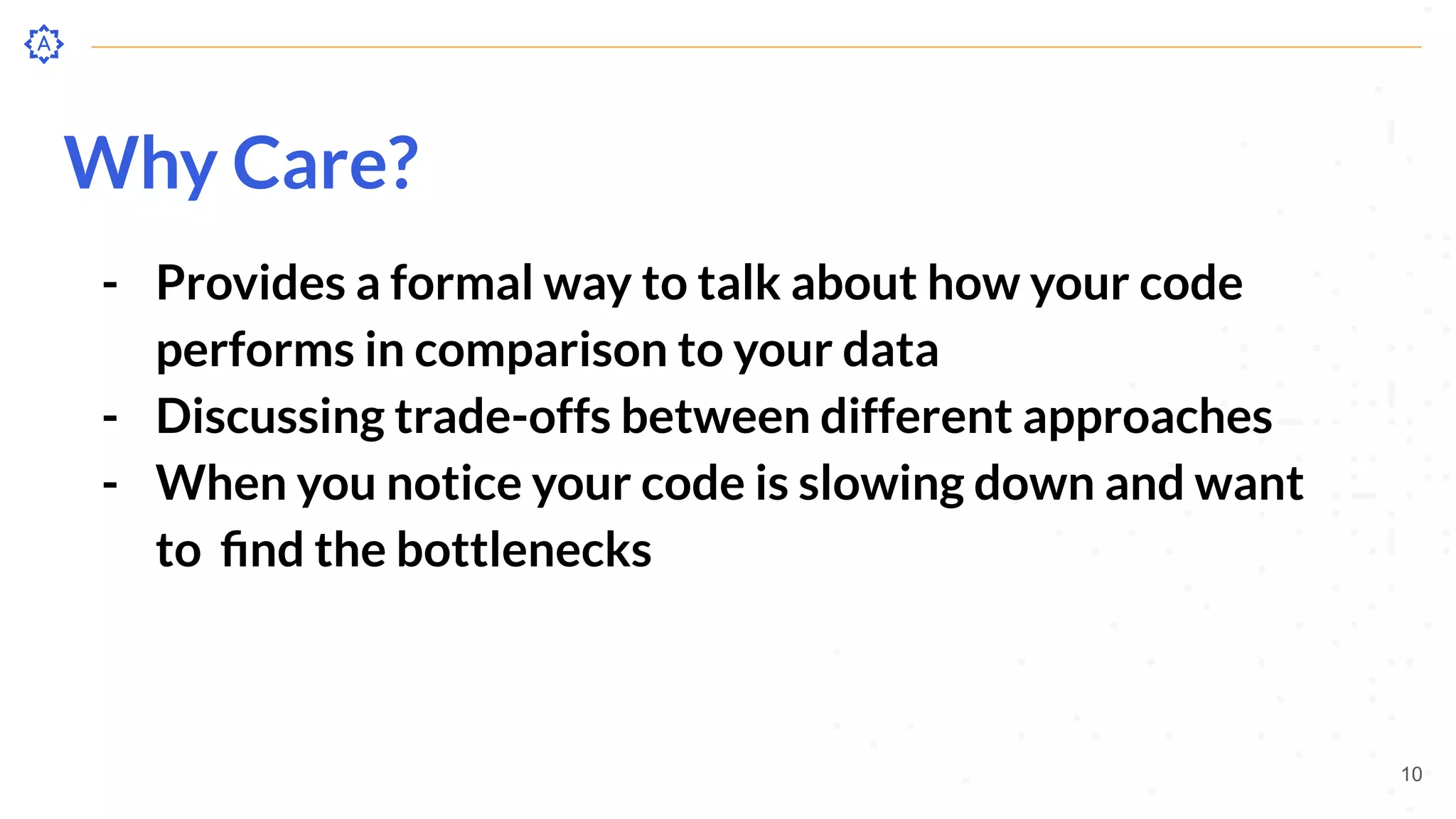 Why Care?
- Provides a formal way to talk about how your code
performs in comparison to your data
- Discussing trade-offs between different approaches
- When you notice your code is slowing down and want
to ﬁnd the bottlenecks
10
 