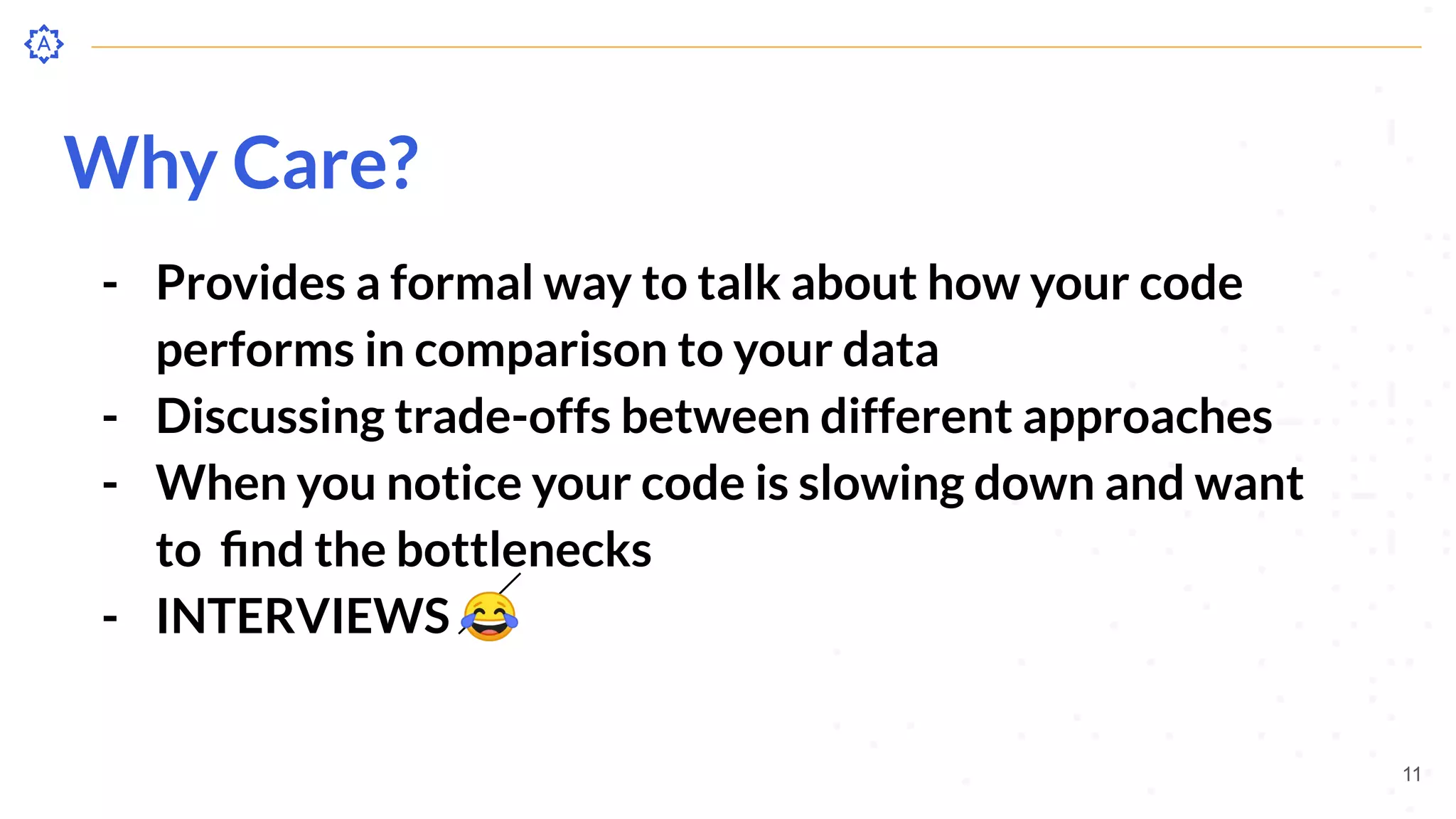 Why Care?
- Provides a formal way to talk about how your code
performs in comparison to your data
- Discussing trade-offs between different approaches
- When you notice your code is slowing down and want
to ﬁnd the bottlenecks
- INTERVIEWS 😂
11
 