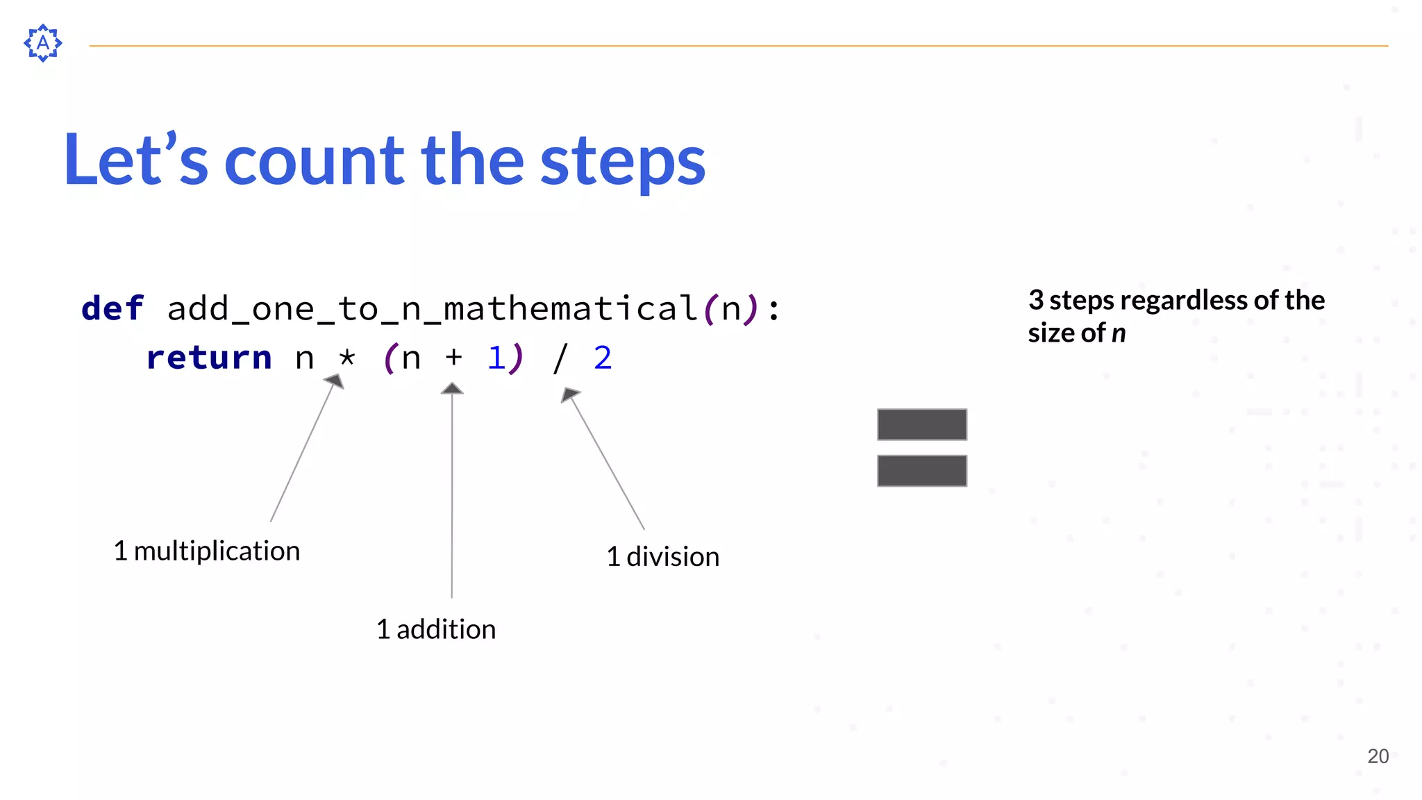 Let’s count the steps
def add_one_to_n_mathematical(n):
return n * (n + 1) / 2
20
1 multiplication
1 addition
1 division
3 steps regardless of the
size of n
 