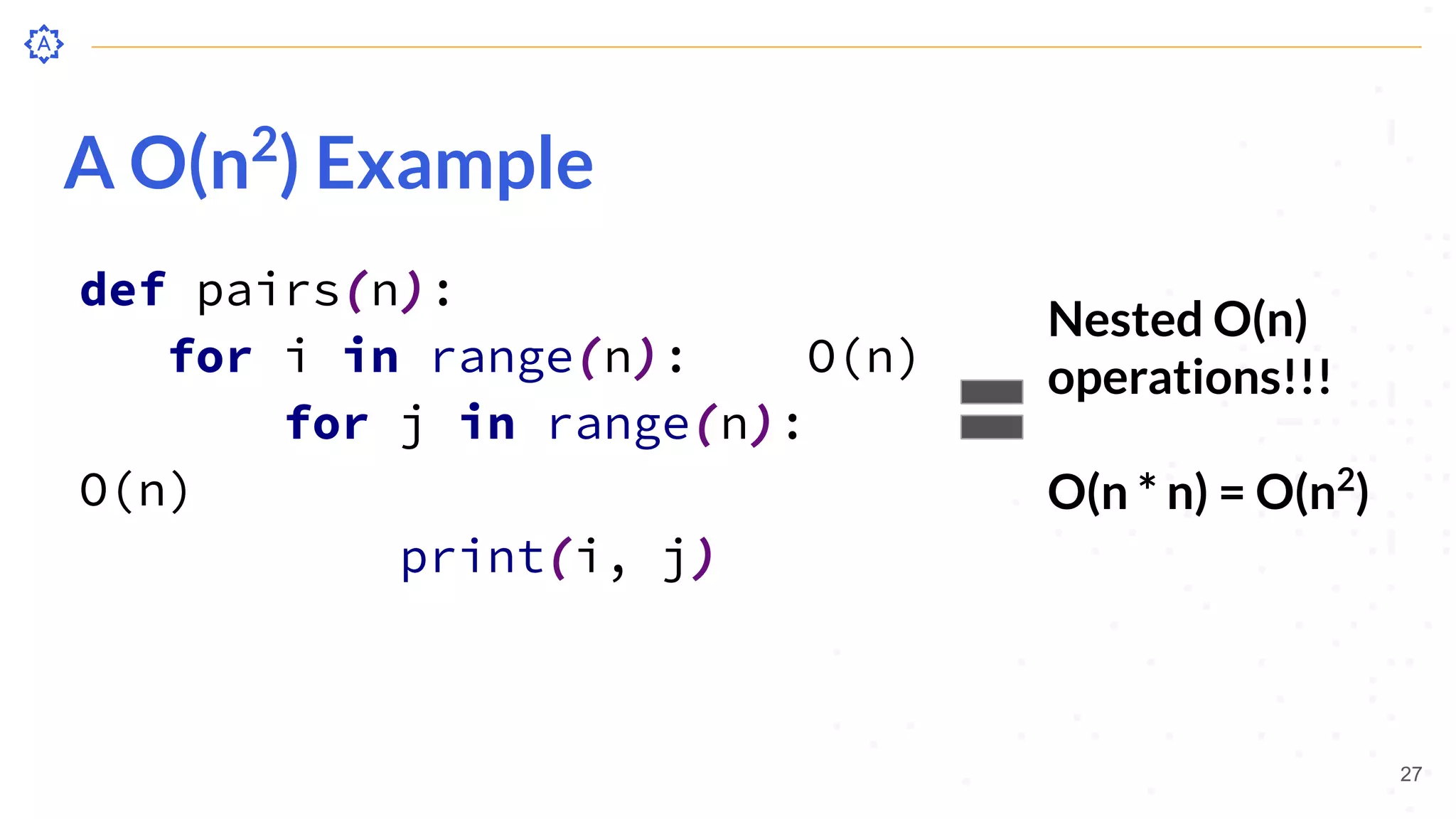 A O(n2
) Example
def pairs(n):
for i in range(n): O(n)
for j in range(n):
O(n)
print(i, j)
27
Nested O(n)
operations!!!
O(n * n) = O(n2
)
 