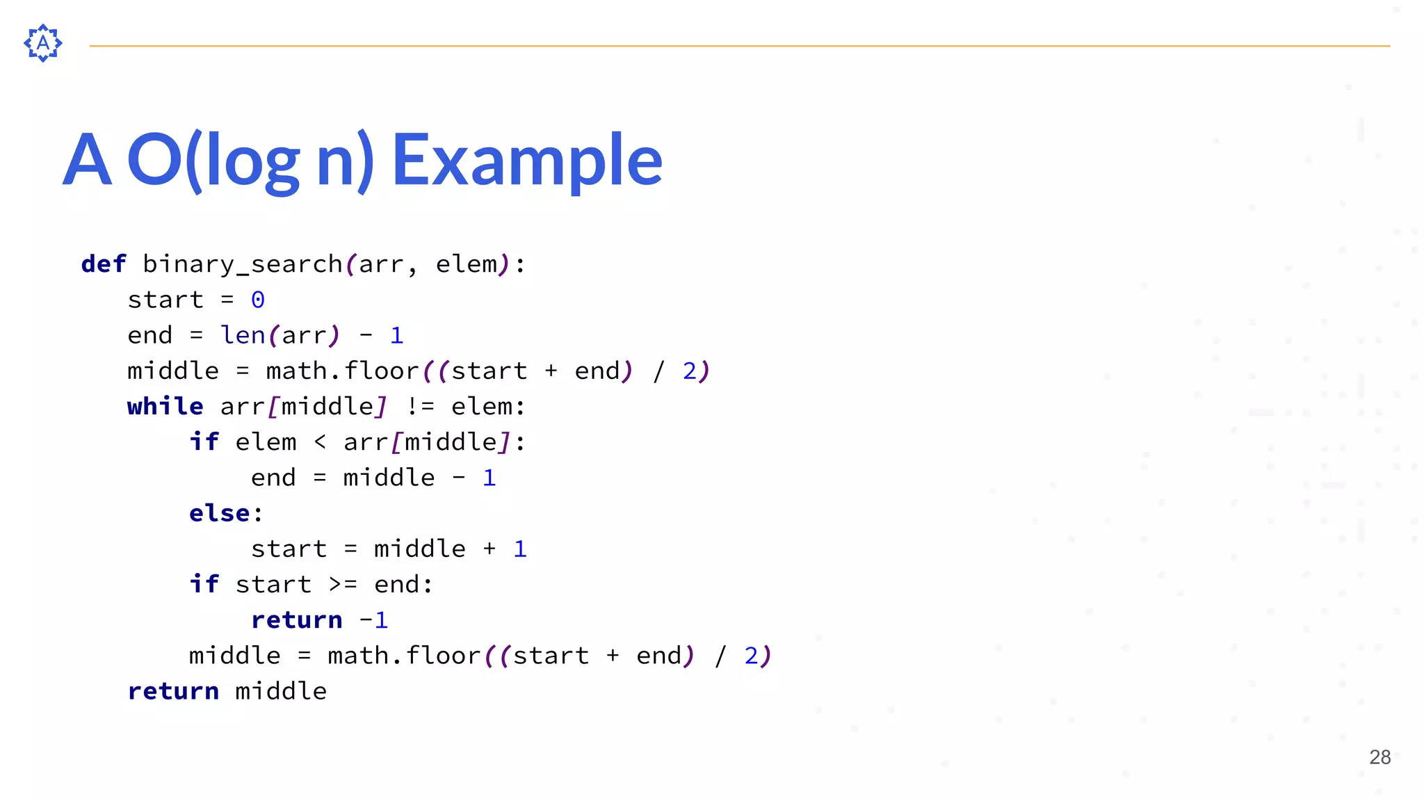 A O(log n) Example
def binary_search(arr, elem):
start = 0
end = len(arr) - 1
middle = math.floor((start + end) / 2)
while arr[middle] != elem:
if elem < arr[middle]:
end = middle - 1
else:
start = middle + 1
if start >= end:
return -1
middle = math.floor((start + end) / 2)
return middle
28
 