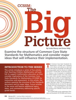 CCSSM:




                                                    big
                                                           The




Examine the structure of Common Core State
                                                    Picture                                                         By Linda Dacey and Drew Polly



Standards for Mathematics and consider major
ideas that will inﬂuence their implementation.

                                                                                                                   T
                                                                                                                           he Common Core State Standards for
                                                                                                                           Mathematics (CCSSM) were “designed
INTRODUCTION TO THe SeRIeS                                                                                                 to be robust and relevant to the real
                                                                                                                    world, reflecting the knowledge and skills that
This article introduces a series of five articles                                                                   our young people need for success in college
that Teaching Children Mathematics will pub-                                                                        and careers" (CCSSI 2010). For the ﬁrst time in
                                                                                                                    U.S. history, a set of standards is established
lish to support mathematics educators as they                                                                       that will be taught in nearly every state. Forty-
consider implications of the Common Core                                                                            four states have already adopted CCSSM.
State Standards for Mathematics (CCSSM) for                                                                         Although many teachers are just beginning to
                                                                                                                    learn about this document and its implications
instruction and assessment. In this article, the                                                                    for curriculum and pedagogy, as one CCSSM
authors examine the structure of the Standards                                                                      author, Phil Daro, states, “As well designed as
document and its major ideas. Future articles                                                                       these Standards may be, it’s just the easy part
                                                                                                                    to design and write something down. The hard
in the series will feature additional topics,                                                                       part comes … with putting them to work. And
ideas, and commentary addressing specific                                                                           the [teachers] have ultimate control over how
grade bands.                                                                                                        they’re used.”
                                                                                                                       The CCSSM build on the mathematics Prin-
                                                                                                                    ciples and Standards (NCTM 2000) and Curricu-

378   February 2012 • teaching children mathematics                                                                                                    www.nctm.org
      Copyright © 2012 The National Council of Teachers of Mathematics, Inc. www.nctm.org. All rights reserved.
      This material may not be copied or distributed electronically or in any other format without written permission from NCTM.
 