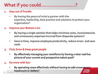 What if you could……………………?
© Copyright 2011 ADP, Inc. Proprietary and Confidential Information.4
Risk
1. Stay out ofTrouble
• By having the peace of mind a partner with the
expertise, leadership, best practice and solutions to protect your
organisation?
2. Improve your Bottom Line
• By having a single solution that helps minimize costs, inconsistencies
and unnecessary expenses incurred from disparate systems?
• Save in time, improve employee productivity, reduce errors and save
costs
3. Find, Grow & Keep great people
• By effectively managing your workforce by having a clear real live
picture of your current and prospective talent pool?
4. Do more with less
• By operating more effectively without having to add unnecessary
headcount or dollars?
 