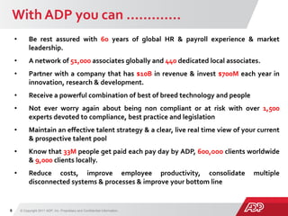 With ADP you can ………….
© Copyright 2011 ADP, Inc. Proprietary and Confidential Information.6
Risk
• Be rest assured with 60 years of global HR & payroll experience & market
leadership.
• A network of 51,000 associates globally and 440 dedicated local associates.
• Partner with a company that has $10B in revenue & invest $700M each year in
innovation, research & development.
• Receive a powerful combination of best of breed technology and people
• Not ever worry again about being non compliant or at risk with over 1,500
experts devoted to compliance, best practice and legislation
• Maintain an effective talent strategy & a clear, live real time view of your current
& prospective talent pool
• Know that 33M people get paid each pay day by ADP, 600,ooo clients worldwide
& 9,000 clients locally.
• Reduce costs, improve employee productivity, consolidate multiple
disconnected systems & processes & improve your bottom line
 