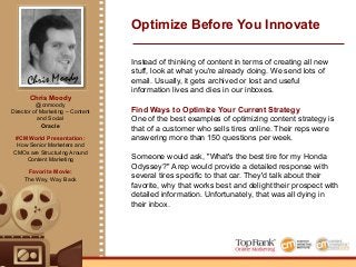 Create Efficiencies Through Optimization
Now, they BCC an email address specific to each rep. That
routes it into their content marketing software for a
marketer. They strip out identifying information, add in some
images, throw in trackable links and then they have an
amazing blog post.
The company then shares the content on their blog. The
content integrates with their marketing automation solution
and can be pulled into any landing page or email they need
to send. It is searchable, it ranks well, and it delivers a very
relevant answer to anyone asking that question.
By the way, those trackable links are specific to the rep. If
someone clicks and buys that tire, the rep gets paid. They
now make money for what would have been a 1-to-1 email.
Needless to say, they have a large amount of user
generated content.
Chris Moody
Optimize Before You Innovate
Chris Moody
@cnmoody
Director of Marketing – Content
and Social
Oracle
#CMWorld Presentation:
How Senior Marketers and
CMOs are Structuring Around
Content Marketing
Favorite Movie:
The Way, Way Back
 