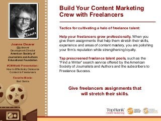 Joanne
Cleaver
Tactics for cultivating a halo of freelance talent:
Help your freelancers grow professionally. When you
give them assignments that help them stretch their skills,
experience and areas of content mastery, you are polishing
your firm’s reputation while strengthening loyalty.
Tap prescreened freelance talent pools, such as the
“Find a Writer” search service offered by the American
Society of Journalists and Authors and the subscribers to
Freelance Success.
Build Your Content Marketing
Crew with Freelancers
Give freelancers assignments that
will stretch their skills.
%
Joanne Cleaver
@jycleaver
Development Director
American Society of
Journalists and Authors
Educational Foundation
#CMWorld Presentation:
How to Effectively Outsource
Content to Freelancers
Favorite Movie:
Bad Santa
 