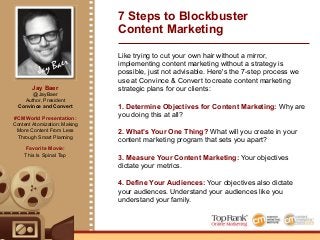Jay Baer
Jay Baer
@JayBaer
Author, President
Convince and Convert
#CMWorld Presentation:
Content Atomization: Making
More Content From Less
Through Smart Planning
Favorite Movie:
This Is Spinal Tap
7 Steps to Blockbuster
Content Marketing
Like trying to cut your own hair without a mirror,
implementing content marketing without a strategy is
possible, just not advisable. Here's the 7-step process we
use at Convince & Convert to create content marketing
strategic plans for our clients:
1. Determine Objectives for Content Marketing: Why are
you doing this at all?
2. What’s Your One Thing? What will you create in your
content marketing program that sets you apart?
3. Measure Your Content Marketing: Your objectives
dictate your metrics.
4. Define Your Audiences: Your objectives also dictate
your audiences. Understand your audiences like you
understand your family.
 