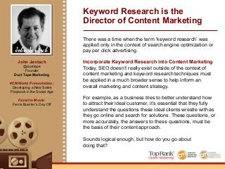 John Jantsch
Keyword Research is the
Director of Content Marketing
There was a time when the term ‘keyword research’ was
applied only in the context of search engine optimization or
pay per click advertising.
Incorporate Keyword Research into Content Marketing
Today, SEO doesn’t really exist outside of the context of
content marketing and keyword research techniques must
be applied in a much broader sense to help inform an
overall marketing and content strategy.
For example, as a business tries to better understand how
to attract their ideal customer, it’s essential that they fully
understand the questions these ideal clients wrestle with as
they go online and search for solutions. These questions, or
more accurately, the answers to these questions, must be
the basis of their content approach.
Sounds logical enough, but how do you go about
doing that?
John Jantsch
@ducttape
Founder
Duct Tape Marketing
#CMWorld Presentation:
Developing a New Sales
Playbook in the Social Age
Favorite Movie:
Ferris Bueller’s Day Off
 
