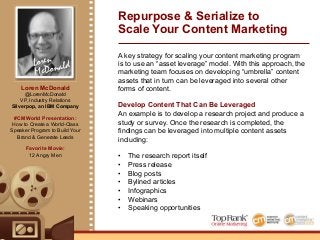 Loren
McDonald
Loren McDonald
@LorenMcDonald
VP, Industry Relations
Silverpop, an IBM Company
#CMWorld Presentation:
How to Create a World-Class
Speaker Program to Build Your
Brand & Generate Leads
Favorite Movie:
12 Angry Men
Repurpose & Serialize to
Scale Your Content Marketing
A key strategy for scaling your content marketing program
is to use an “asset leverage” model. With this approach, the
marketing team focuses on developing “umbrella” content
assets that in turn can be leveraged into several other
forms of content.
Develop Content That Can Be Leveraged
An example is to develop a research project and produce a
study or survey. Once the research is completed, the
findings can be leveraged into multiple content assets
including:
•! The research report itself
•! Press release
•! Blog posts
•! Bylined articles
•! Infographics
•! Webinars
•! Speaking opportunities
 