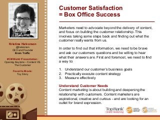 Kristina
Halvorson
Kristina Halvorson
@halvorson
CEO and Founder
Brain Traffic
#CMWorld Presentation:
Opening Keynote – Content VS.
The Customer
Favorite Movie:
Toy Story
Customer Satisfaction
= Box Office Success
Marketers need to advocate beyond the delivery of content,
and focus on building the customer relationship. This
involves taking some steps back and finding out what the
customer really wants from us.
In order to find out that information, we need to be brave
and ask our customers questions and be willing to hear
what their answers are. First and foremost, we need to find
a way to:
1.! Understand our customer’s business goals
2.! Practically execute content strategy
3.! Measure effectively
Understand Customer Needs
Content marketing is about building and deepening the
relationship with customers. Content marketers are
aspirational, creative and curious - and are looking for an
outlet for brand expression.
 