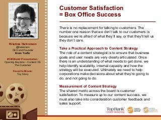 Kristina
Halvorson
There is no replacement for talking to customers. The
number one reason that we don’t talk to our customers is
because we’re afraid of what they’ll say, or that they’ll tell us
they don’t care.
Take a Practical Approach to Content Strategy
The role of a content strategist is to ensure that business
goals and user needs are very clearly articulated. Once
there is an understanding of what needs to get done, we
help identify scalability, internal capacity and how the
strategy will be executed. Ultimately we need to help
corporations make decisions about what they’re going to
do, and not going to do.
Measurement of Content Strategy
The shared metric across the board is customer
satisfaction. To measure up to our content success, we
must also take into consideration customer feedback and
sales support.
Customer Satisfaction
= Box Office Success
Kristina Halvorson
@halvorson
CEO and Founder
Brain Traffic
#CMWorld Presentation:
Opening Keynote – Content VS.
The Customer
Favorite Movie:
Toy Story
 
