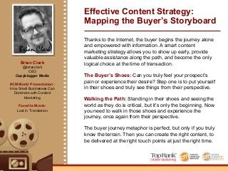 Brian Clark
Brian Clark
@brianclark
CEO
Copyblogger Media
#CMWorld Presentation:
How Small Businesses Can
Dominate with Content
Marketing
Favorite Movie:
Lost in Translation
Effective Content Strategy:
Mapping the Buyer’s Storyboard
Thanks to the Internet, the buyer begins the journey alone
and empowered with information. A smart content
marketing strategy allows you to show up early, provide
valuable assistance along the path, and become the only
logical choice at the time of transaction.
The Buyer’s Shoes: Can you truly feel your prospect’s
pain or experience their desire? Step one is to put yourself
in their shoes and truly see things from their perspective.
Walking the Path: Standing in their shoes and seeing the
world as they do is critical, but it’s only the beginning. Now
you need to walk in those shoes and experience the
journey, once again from their perspective.
The buyer journey metaphor is perfect, but only if you truly
know the terrain. Then you can create the right content, to
be delivered at the right touch points at just the right time.
 