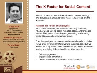 James Moat
James Moat
@digecomm
Director, Global Digital
Corporate Communications
Avery Dennison
#CMWorld Presentation:
Getting Employees Involved in
Your Content Marketing Practice
Favorite Movie:
Point Break
The X Factor for Social Content
Want to drive a successful social media content strategy?
The solution is right under your nose - employees are the
X factor!
Harness the Power of Employees
It’s a bold statement, but it can apply to any business,
whether we’re talking about websites, blogs, and/or social
media. The power of employees generating and sharing
content is a greatly undervalued asset.
Over the past year, across our entire social media portfolio,
we’ve grown from 3,000 followers to over 250,000. But we
realize it’s not just about our audience size, so we’re always
testing and trying different and innovative ways to:
•! Drive engagement
•! Improve click-thru traffic
•! Create sentiment and share voice/conversion
 