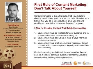 David Beebe
David Beebe
@davidbeebe
Vice President Global Creative
& Content Marketing
Marriott International
#CMWorld Presentation:
The Strategy & Execution
Behind Marriott’s Content
Marketing Studio
Favorite Movie:
The Devil Wears Prada
Content marketing is like a first date. If all you do is talk
about yourself, there won’t be a second date. Likewise, as a
brand, if all you do is talk about how great you are and
provide no value to the consumer, they won’t engage.
3 Tips for Creating Content That Builds Communities
1.  Your content must be relatable for your audience and in
context to what the consumer is looking for.
2.  Your content must add value. It must always inform or
entertain the reader.
3.  Your content must elicit an emotional response. It must
connect with consumers psychologically and make them
feel something.
Content marketing, as I define it, is really another form of
service. It’s about serving a customer something valuable
and ultimately creating a raving brand fan.
First Rule of Content Marketing:
Don’t Talk About Yourself
 