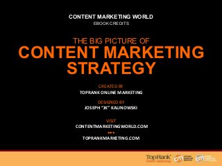 CONTENT MARKETING WORLD
EBOOK CREDITS
THE BIG PICTURE OF
CONTENT MARKETING
STRATEGY
;.534,.;%@<%
"#$%&'!(")*!)+,-.#/$)-!
*1.0-.;%@<%
0#&1+.)!#.,-.%!2+1)%0-.3!
?353-%
!4#.0%.02+1)%0-.3/#1,564#2!!
777!!
0#&1+.)2+1)%0-.364#2!!
 