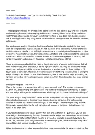 ==== ====

For Really Great Weight Loss Tips You Should Really Check This Out!
http://tinyurl.com/lose20pnds

==== ====



Most people who read my articles and e-books know me as a science guy who likes to quote
studies and apply research to everyday problems such as weight loss, bodybuilding, and other
health/fitness related topics. However, sometimes you have to step back from the science and
look at the big picture to help bring people back into focus, so they can see the forest for the trees,
so to speak.

For most people reading this article, finding an effective diet that works most of the time must
seem as complicated as nuclear physics. It's not, but there are a bewildering number of choices
for diets out there. High fat or no fat? High carbohydrate or no carbohydrate? Low protein or high
protein? To make matters worse, there are a million variations and combinations to the above diet
scenarios to add to the confusion. It seems endless and causes many people to throw up their
hands in frustration and give up. In this article I will attempt to change all that.

There are some general guidelines, rules of thumb, and ways of viewing a diet program that will
allow you to decide, once and for all, if it's the right diet for you. You may not always like what I
have to say, and you should be under no illusions this is another quick fix, "lose 100 lbs. in 20
days," guide of some sort. However, if you are sick and tired of being confused, tired of taking the
weight off only to put it back on, and tired of wondering how to take the first steps to deciding the
right diet for you that will result in permanent weight loss, then this is the article that could change
your life...

Does your diet pass "The Test"?
What is the number one reason diets fail long term; above all else? The number one reason
is...drum roll...a lack of long term compliance. The numbers don't lie; the vast majority of people
who lose weight will regain it - and often exceed what they lost. You knew that already didn't you?

Yet, what are you doing to avoid it? Here's another reality check: virtually any diet you pick which
follows the basic concept of "burning" more calories then you consume - the well accepted
"calories in calories out" mantra - will cause you to lose weight. To some degree, they all work:
Atkins-style, no carb diets, low fat high carb diets, all manner of fad diets - it simply does not
matter in the short term.

If your goal is to lose some weight quickly, then pick one and follow it. I guarantee you will lose
some weight. Studies generally find any of the commercial weight loss diets will get approximately
the same amount of weight off after 6 months to a year. For example, a recent study found the
Atkins' Diet, Slim-Fast plan, Weight Watchers Pure Points program, and Rosemary Conley's Eat
Yourself Slim diet, were all equally effective. (1)

Other studies comparing other popular diets have come to essentially the same conclusions. For
 