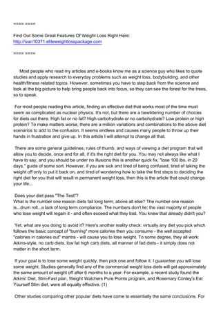 ==== ====

Find Out Some Great Features Of Weight Loss Right Here:
http://ivan10371.eliteweightlosspackage.com

==== ====



Most people who read my articles and e-books know me as a science guy who likes to quote
studies and apply research to everyday problems such as weight loss, bodybuilding, and other
health/fitness related topics. However, sometimes you have to step back from the science and
look at the big picture to help bring people back into focus, so they can see the forest for the trees,
so to speak.

For most people reading this article, finding an effective diet that works most of the time must
seem as complicated as nuclear physics. It's not, but there are a bewildering number of choices
for diets out there. High fat or no fat? High carbohydrate or no carbohydrate? Low protein or high
protein? To make matters worse, there are a million variations and combinations to the above diet
scenarios to add to the confusion. It seems endless and causes many people to throw up their
hands in frustration and give up. In this article I will attempt to change all that.

There are some general guidelines, rules of thumb, and ways of viewing a diet program that will
allow you to decide, once and for all, if it's the right diet for you. You may not always like what I
have to say, and you should be under no illusions this is another quick fix, "lose 100 lbs. in 20
days," guide of some sort. However, if you are sick and tired of being confused, tired of taking the
weight off only to put it back on, and tired of wondering how to take the first steps to deciding the
right diet for you that will result in permanent weight loss, then this is the article that could change
your life...

Does your diet pass "The Test"?
What is the number one reason diets fail long term; above all else? The number one reason
is...drum roll...a lack of long term compliance. The numbers don't lie; the vast majority of people
who lose weight will regain it - and often exceed what they lost. You knew that already didn't you?

Yet, what are you doing to avoid it? Here's another reality check: virtually any diet you pick which
follows the basic concept of "burning" more calories then you consume - the well accepted
"calories in calories out" mantra - will cause you to lose weight. To some degree, they all work:
Atkins-style, no carb diets, low fat high carb diets, all manner of fad diets - it simply does not
matter in the short term.

If your goal is to lose some weight quickly, then pick one and follow it. I guarantee you will lose
some weight. Studies generally find any of the commercial weight loss diets will get approximately
the same amount of weight off after 6 months to a year. For example, a recent study found the
Atkins' Diet, Slim-Fast plan, Weight Watchers Pure Points program, and Rosemary Conley's Eat
Yourself Slim diet, were all equally effective. (1)

Other studies comparing other popular diets have come to essentially the same conclusions. For
 