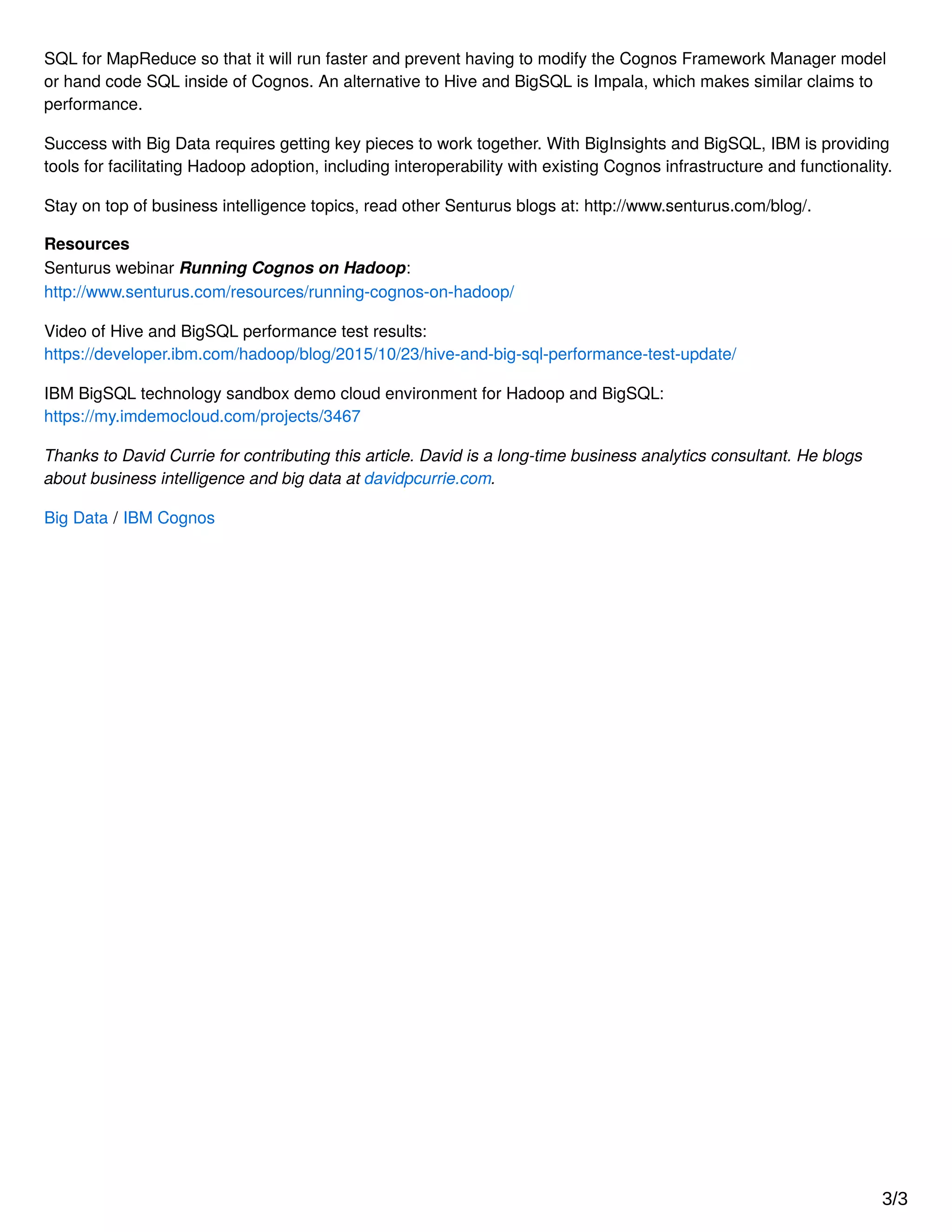 SQL for MapReduce so that it will run faster and prevent having to modify the Cognos Framework Manager model
or hand code SQL inside of Cognos. An alternative to Hive and BigSQL is Impala, which makes similar claims to
performance.
Success with Big Data requires getting key pieces to work together. With BigInsights and BigSQL, IBM is providing
tools for facilitating Hadoop adoption, including interoperability with existing Cognos infrastructure and functionality.
Stay on top of business intelligence topics, read other Senturus blogs at: http://www.senturus.com/blog/.
Resources
Senturus webinar Running Cognos on Hadoop:
http://www.senturus.com/resources/running-cognos-on-hadoop/
Video of Hive and BigSQL performance test results:
https://developer.ibm.com/hadoop/blog/2015/10/23/hive-and-big-sql-performance-test-update/
IBM BigSQL technology sandbox demo cloud environment for Hadoop and BigSQL:
https://my.imdemocloud.com/projects/3467
Thanks to David Currie for contributing this article. David is a long-time business analytics consultant. He blogs
about business intelligence and big data at davidpcurrie.com.
Big Data / IBM Cognos
3/3
 