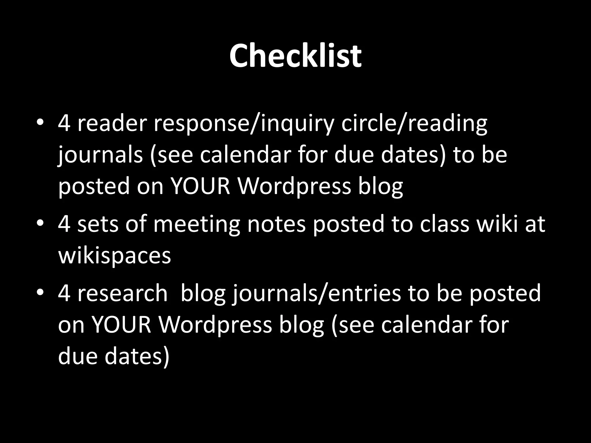 Checklist
• 4 reader response/inquiry circle/reading
  journals (see calendar for due dates) to be
  posted on YOUR Wordpress blog
• 4 sets of meeting notes posted to class wiki at
  wikispaces
• 4 research blog journals/entries to be posted
  on YOUR Wordpress blog (see calendar for
  due dates)
 