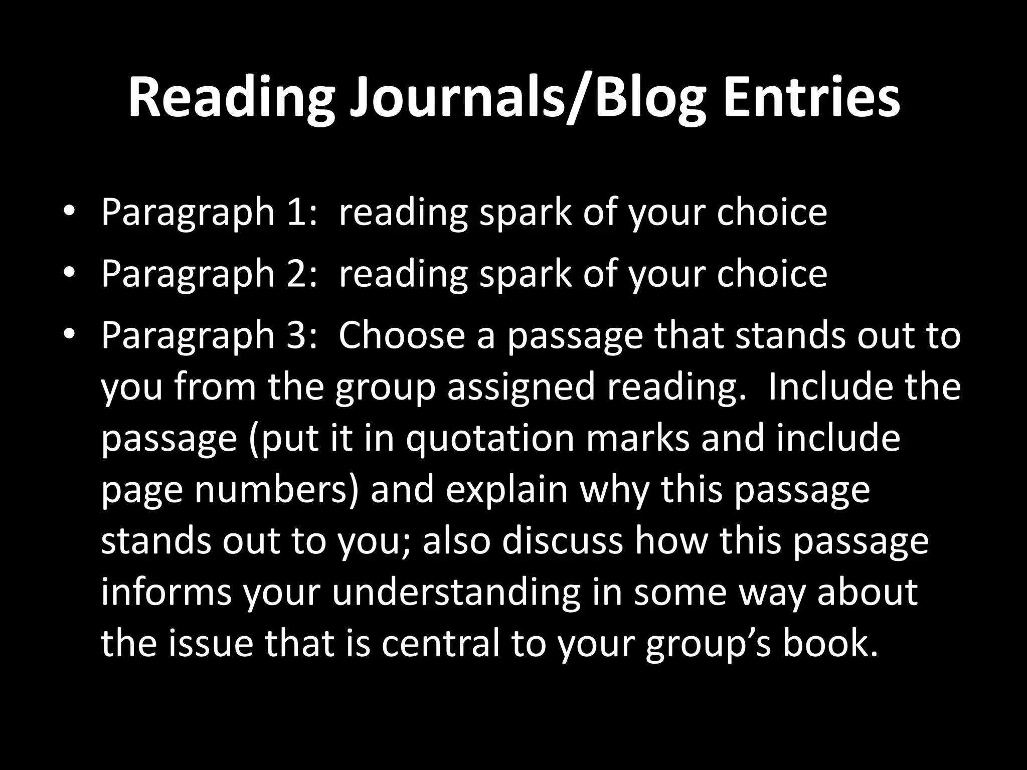 Reading Journals/Blog Entries
• Paragraph 1: reading spark of your choice
• Paragraph 2: reading spark of your choice
• Paragraph 3: Choose a passage that stands out to
  you from the group assigned reading. Include the
  passage (put it in quotation marks and include
  page numbers) and explain why this passage
  stands out to you; also discuss how this passage
  informs your understanding in some way about
  the issue that is central to your group’s book.
 