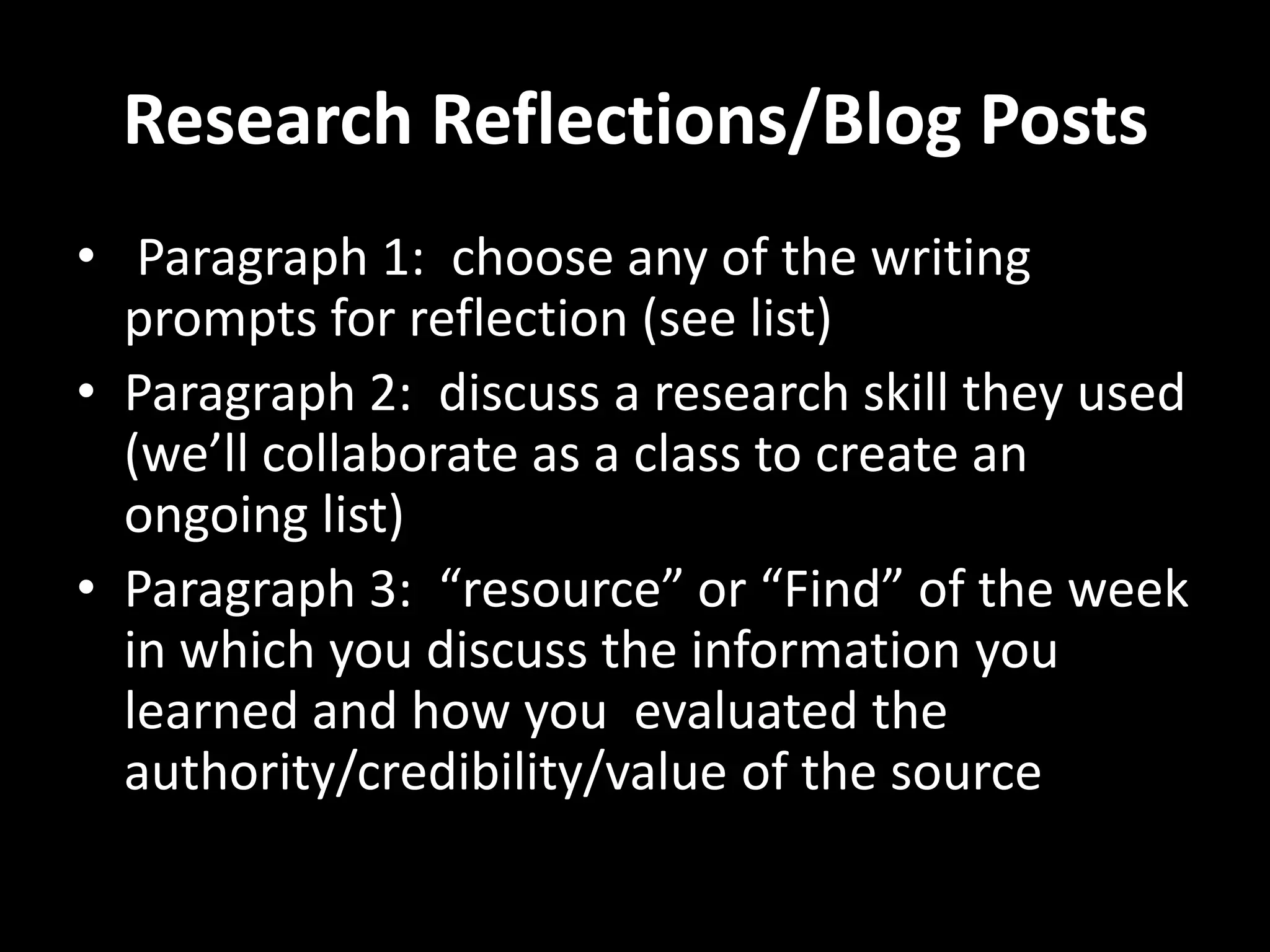 Research Reflections/Blog Posts
• Paragraph 1: choose any of the writing
  prompts for reflection (see list)
• Paragraph 2: discuss a research skill they used
  (we’ll collaborate as a class to create an
  ongoing list)
• Paragraph 3: “resource” or “Find” of the week
  in which you discuss the information you
  learned and how you evaluated the
  authority/credibility/value of the source
 