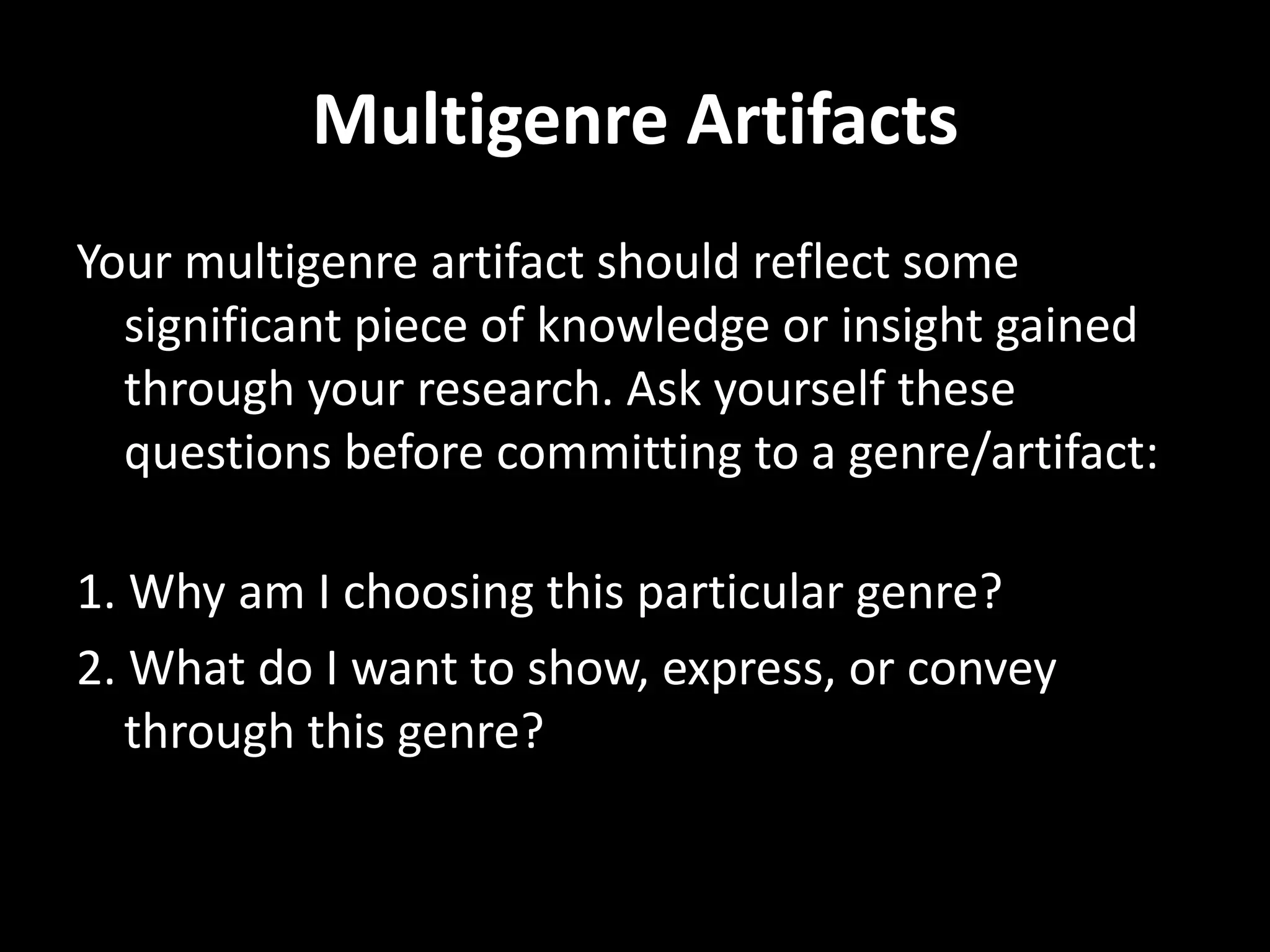 Multigenre Artifacts
Your multigenre artifact should reflect some
  significant piece of knowledge or insight gained
  through your research. Ask yourself these
  questions before committing to a genre/artifact:

1. Why am I choosing this particular genre?
2. What do I want to show, express, or convey
   through this genre?
 