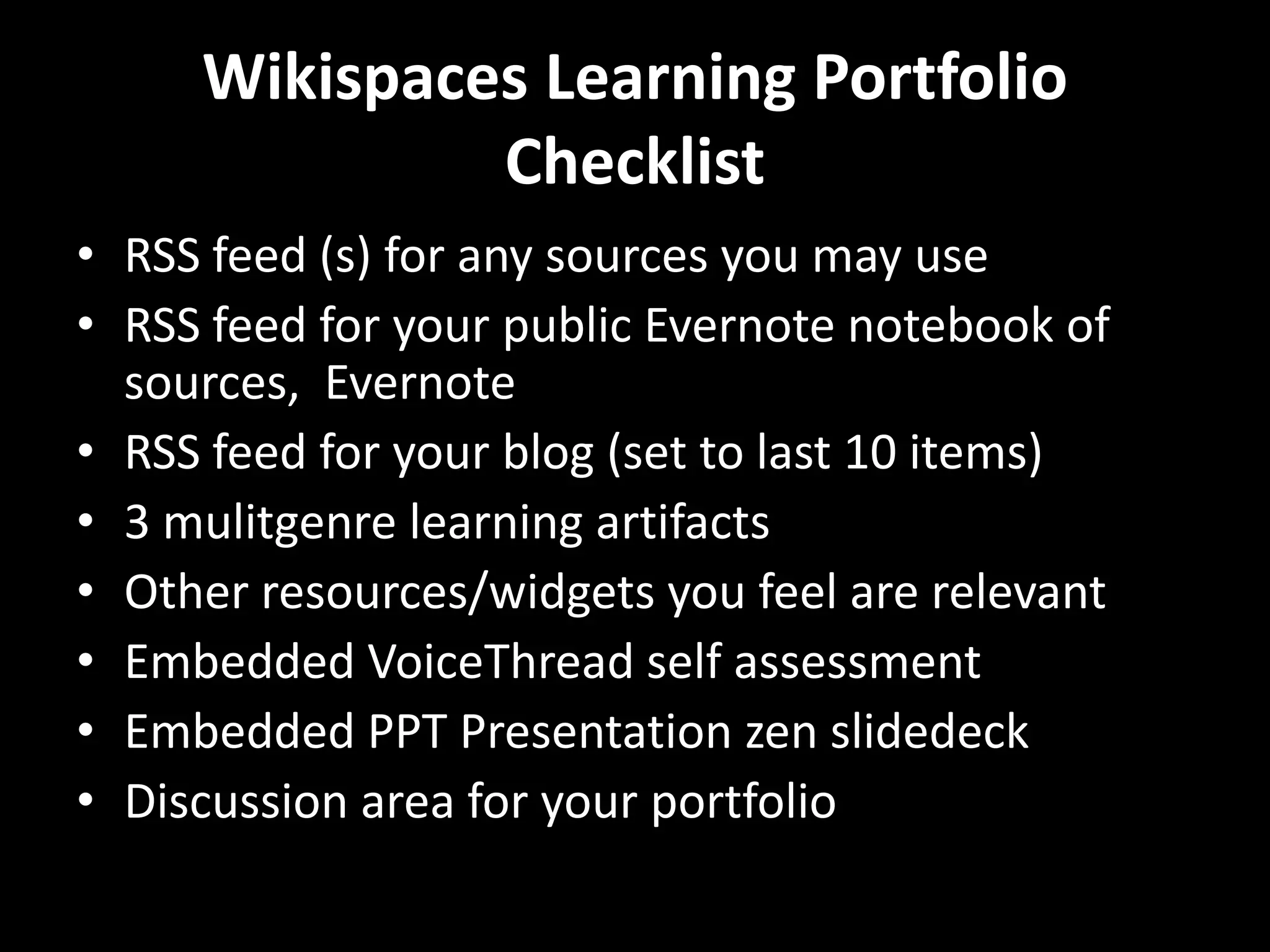 Wikispaces Learning Portfolio
              Checklist
• RSS feed (s) for any sources you may use
• RSS feed for your public Evernote notebook of
  sources, Evernote
• RSS feed for your blog (set to last 10 items)
• 3 mulitgenre learning artifacts
• Other resources/widgets you feel are relevant
• Embedded VoiceThread self assessment
• Embedded PPT Presentation zen slidedeck
• Discussion area for your portfolio
 