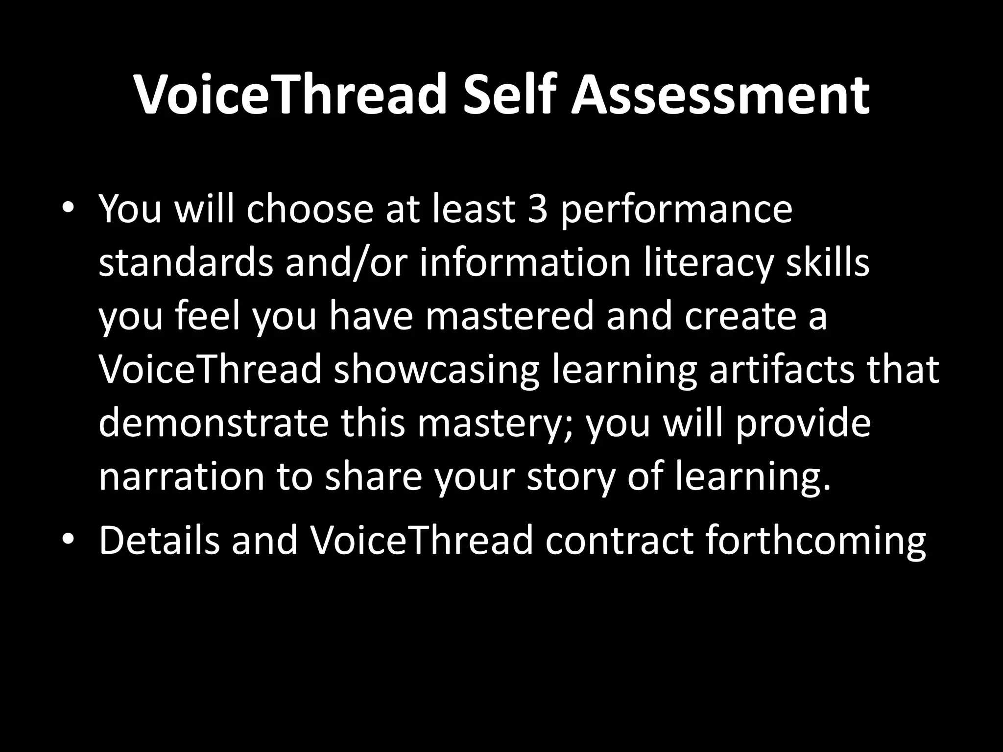 VoiceThread Self Assessment
• You will choose at least 3 performance
  standards and/or information literacy skills
  you feel you have mastered and create a
  VoiceThread showcasing learning artifacts that
  demonstrate this mastery; you will provide
  narration to share your story of learning.
• Details and VoiceThread contract forthcoming
 
