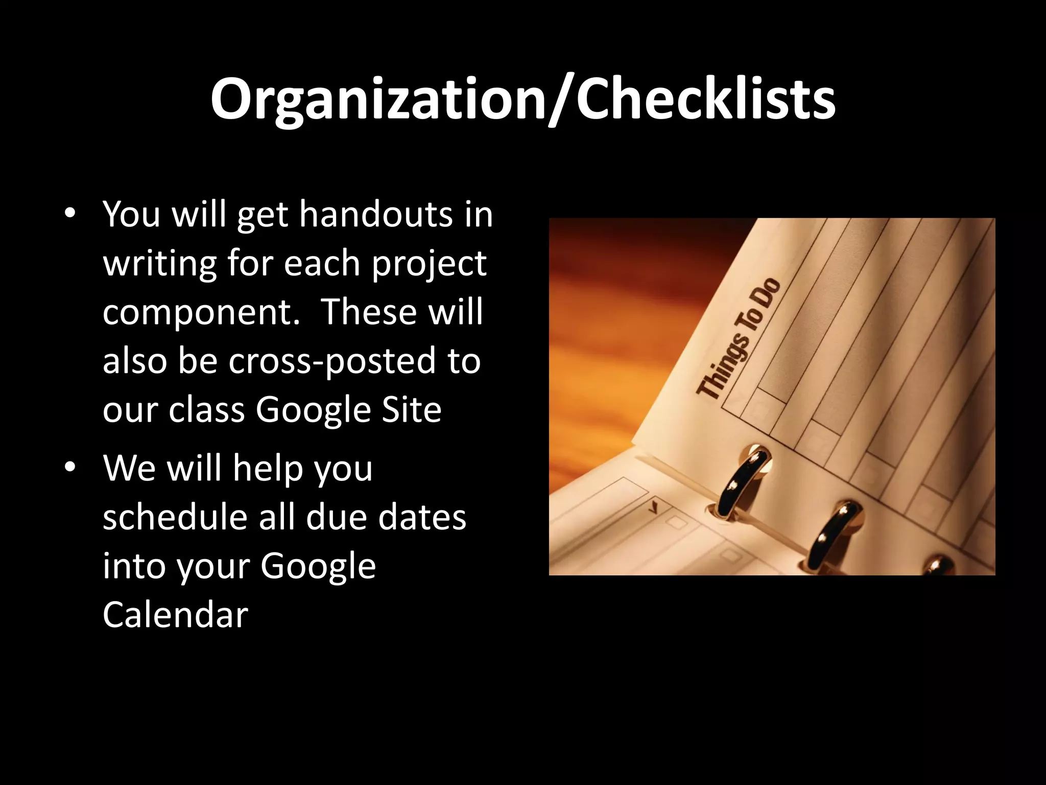 Organization/Checklists
• You will get handouts in
  writing for each project
  component. These will
  also be cross-posted to
  our class Google Site
• We will help you
  schedule all due dates
  into your Google
  Calendar
 
