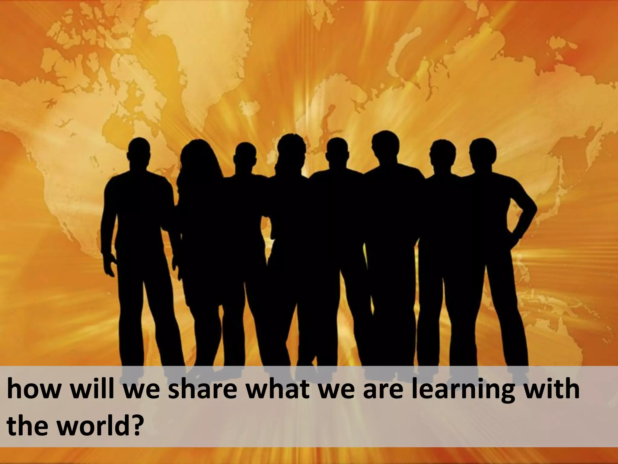 how will we share what we are learning with
the world?
 