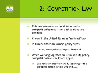 2: C OMPETITION L AW

This law promotes and maintains market 
competition by regulating anti‐competitive 
conduct
Known in the United States as ‘antitrust’ law
In Europe there are 4 main policy areas: 
    Cartels, Monopolies, Mergers, State Aid

When working together on sustainability policy, 
competition law should not apply
    See notes on Treaty on the functioning of the 
    European Union, Article 101 and 102 
 