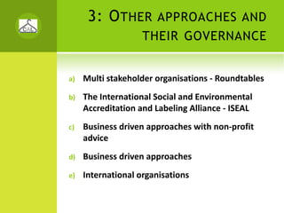 3: O THER        APPROACHES AND
                    THEIR GOVERNANCE


a)   Multi stakeholder organisations ‐ Roundtables
b)   The International Social and Environmental 
     Accreditation and Labeling Alliance ‐ ISEAL
c)   Business driven approaches with non‐profit 
     advice
d)   Business driven approaches
e)   International organisations
 