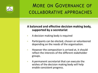 M ORE        ON      G OVERNANCE                 OF
    COLLABORATIVE APPROACHES


A balanced and effective decision making body, 
   supported by a secretariat 
•    A decision making body is required
•    Participants can be elected, chosen or volunteered 
     depending on the needs of the organisation. 
•    However the composition is arrived at, it should 
     reflect the interests of the different stakeholder 
     groups. 
•    A permanent secretariat that can execute the 
     wishes of the decision making body will help 
     enable consistent progress.   
 