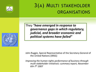 3( A ) M ULTI             STAKEHOLDER
                              ORGANISATIONS


They “have emerged in response to 
   governance gaps in which regulatory, 
   judicial, and broader economic and 
   political systems have failed” 



John Ruggie, Special Representative of the Secretary‐General of 
    the United Nations (SRSG)

Improving the human rights performance of business through 
    multi‐stakeholder initiatives: summary report, November 
    6th‐7th 2007
 