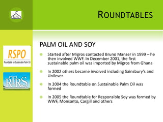 R OUNDTABLES

PALM OIL AND SOY
  Started after Migros contacted Bruno Manser in 1999 – he 
  then involved WWF. In December 2001, the first 
  sustainable palm oil was imported by Migros from Ghana
  In 2002 others became involved including Sainsbury’s and 
  Unilever
  In 2004 the Roundtable on Sustainable Palm Oil was 
  formed
  In 2005 the Roundtable for Responsible Soy was formed by 
  WWF, Monsanto, Cargill and others
 