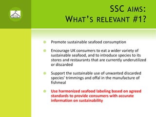 SSC       AIMS :
        W HAT ’ S         RELEVANT             #1?

Promote sustainable seafood consumption
Encourage UK consumers to eat a wider variety of 
sustainable seafood, and to introduce species to its 
stores and restaurants that are currently underutilized 
or discarded
Support the sustainable use of unwanted discarded 
species’ trimmings and offal in the manufacture of 
fishmeal
Use harmonized seafood labeling based on agreed 
standards to provide consumers with accurate 
information on sustainability
 