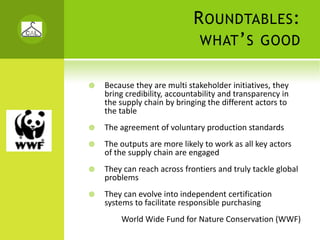 R OUNDTABLES :
                          WHAT ’ S GOOD


Because they are multi stakeholder initiatives, they 
bring credibility, accountability and transparency in 
the supply chain by bringing the different actors to 
the table
The agreement of voluntary production standards
The outputs are more likely to work as all key actors 
of the supply chain are engaged
They can reach across frontiers and truly tackle global 
problems
They can evolve into independent certification 
systems to facilitate responsible purchasing
    World Wide Fund for Nature Conservation (WWF)
 