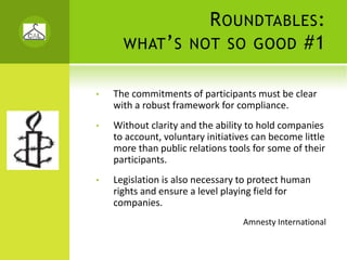 R OUNDTABLES :
      WHAT ’ S NOT SO GOOD #1


•   The commitments of participants must be clear 
    with a robust framework for compliance. 
•   Without clarity and the ability to hold companies 
    to account, voluntary initiatives can become little 
    more than public relations tools for some of their 
    participants. 
•   Legislation is also necessary to protect human 
    rights and ensure a level playing field for 
    companies.
                                   Amnesty International
 