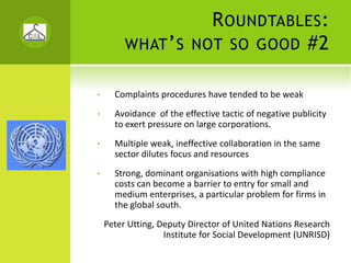 R OUNDTABLES :
         WHAT ’ S NOT SO GOOD #2


•     Complaints procedures have tended to be weak
•     Avoidance  of the effective tactic of negative publicity 
      to exert pressure on large corporations.
•     Multiple weak, ineffective collaboration in the same 
      sector dilutes focus and resources 
•     Strong, dominant organisations with high compliance 
      costs can become a barrier to entry for small and 
      medium enterprises, a particular problem for firms in 
      the global south. 
    Peter Utting, Deputy Director of United Nations Research 
                   Institute for Social Development (UNRISD)
 