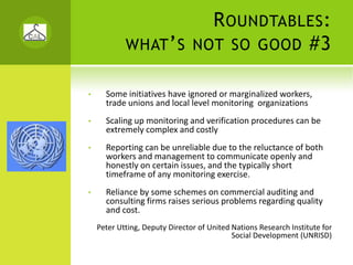 R OUNDTABLES :
            WHAT ’ S NOT SO GOOD #3

•     Some initiatives have ignored or marginalized workers, 
      trade unions and local level monitoring  organizations 
•     Scaling up monitoring and verification procedures can be 
      extremely complex and costly
•     Reporting can be unreliable due to the reluctance of both 
      workers and management to communicate openly and 
      honestly on certain issues, and the typically short 
      timeframe of any monitoring exercise. 
•     Reliance by some schemes on commercial auditing and 
      consulting firms raises serious problems regarding quality 
      and cost.
    Peter Utting, Deputy Director of United Nations Research Institute for 
                                            Social Development (UNRISD)
 