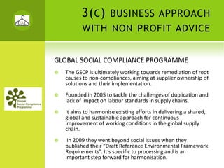 3( C )      BUSINESS APPROACH
         WITH NON PROFIT ADVICE


GLOBAL SOCIAL COMPLIANCE PROGRAMME
  The GSCP is ultimately working towards remediation of root 
  causes to non‐compliances, aiming at supplier ownership of 
  solutions and their implementation.
  Founded in 2005 to tackle the challenges of duplication and 
  lack of impact on labour standards in supply chains. 
  It aims to harmonise existing efforts in delivering a shared, 
  global and sustainable approach for continuous 
  improvement of working conditions in the global supply 
  chain.
   In 2009 they went beyond social issues when they 
  published their “Draft Reference Environmental Framework 
  Requirements”. It’s specific to processing and is an 
  important step forward for harmonisation.
 