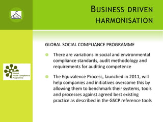 B USINESS          DRIVEN
                        HARMONISATION


GLOBAL SOCIAL COMPLIANCE PROGRAMME

   There are variations in social and environmental 
   compliance standards, audit methodology and 
   requirements for auditing competence

   The Equivalence Process, launched in 2011, will 
   help companies and initiatives overcome this by 
   allowing them to benchmark their systems, tools 
   and processes against agreed best existing 
   practice as described in the GSCP reference tools
 